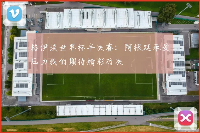 格伊谈世界杯半决赛：阿根廷承受压力我们期待精彩对决