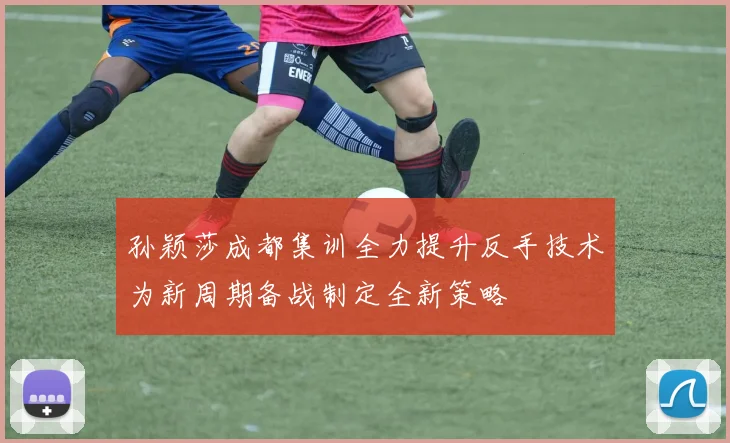 孙颖莎成都集训全力提升反手技术为新周期备战制定全新策略
