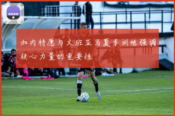加内特愿与文班亚马夏季训练强调核心力量的重要性