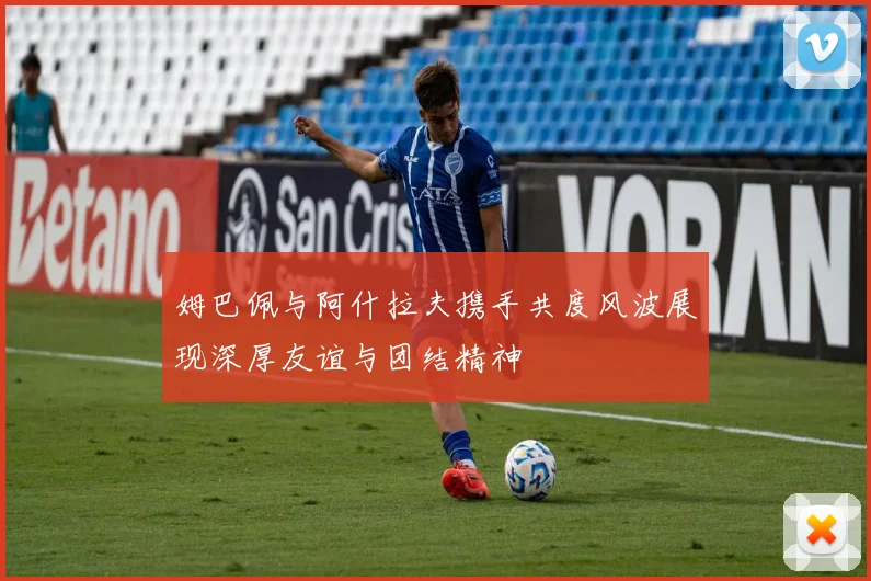 姆巴佩与阿什拉夫携手共度风波展现深厚友谊与团结精神