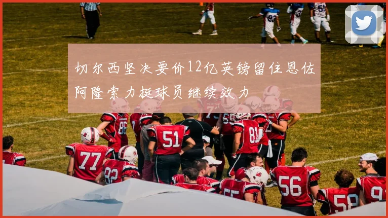 切尔西坚决要价12亿英镑留住恩佐阿隆索力挺球员继续效力
