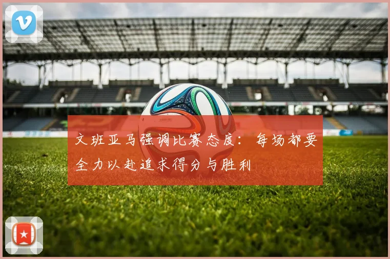 文班亚马强调比赛态度：每场都要全力以赴追求得分与胜利