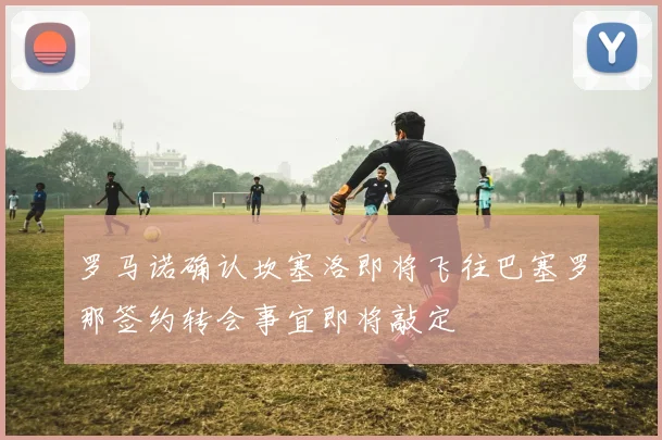 罗马诺确认坎塞洛即将飞往巴塞罗那签约转会事宜即将敲定
