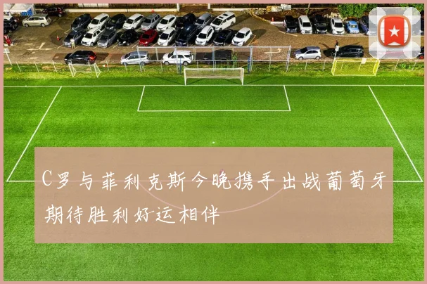 C罗与菲利克斯今晚携手出战葡萄牙期待胜利好运相伴
