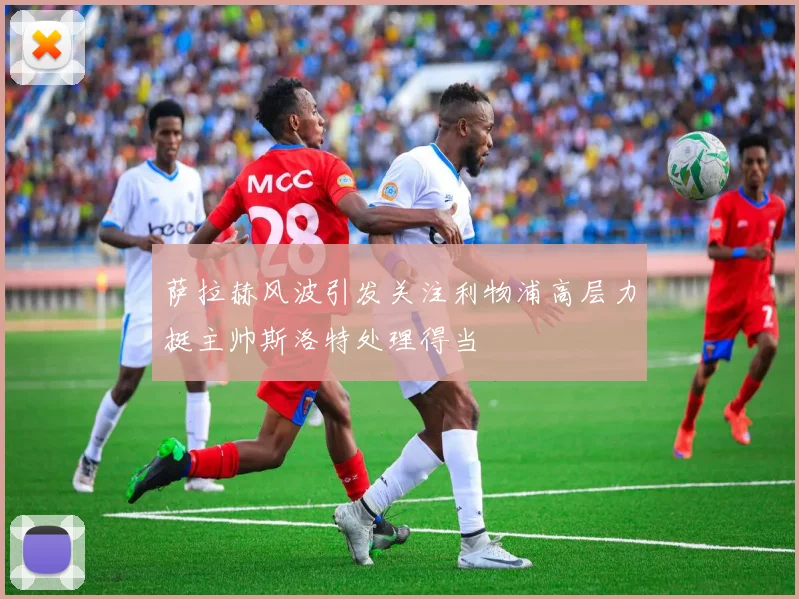 萨拉赫风波引发关注利物浦高层力挺主帅斯洛特处理得当