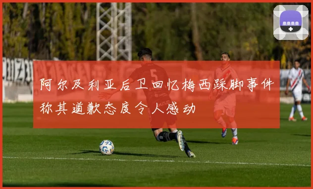 阿尔及利亚后卫回忆梅西踩脚事件称其道歉态度令人感动