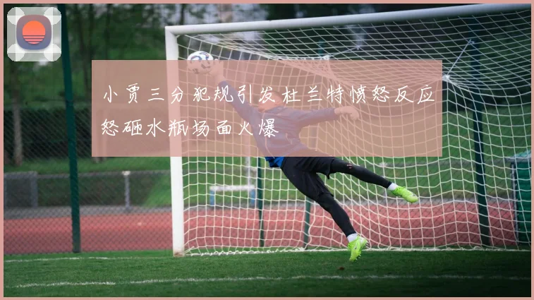 小贾三分犯规引发杜兰特愤怒反应怒砸水瓶场面火爆