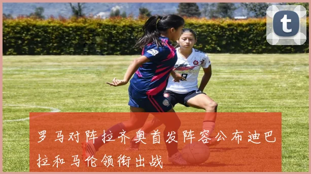 罗马对阵拉齐奥首发阵容公布迪巴拉和马伦领衔出战