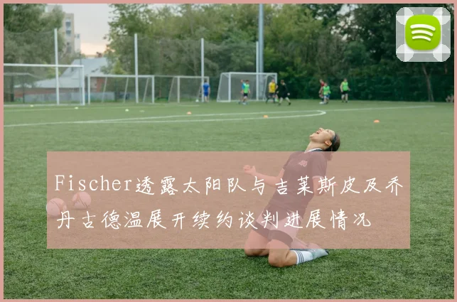 Fischer透露太阳队与吉莱斯皮及乔丹古德温展开续约谈判进展情况