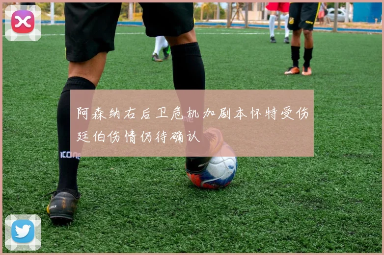 阿森纳右后卫危机加剧本怀特受伤廷伯伤情仍待确认