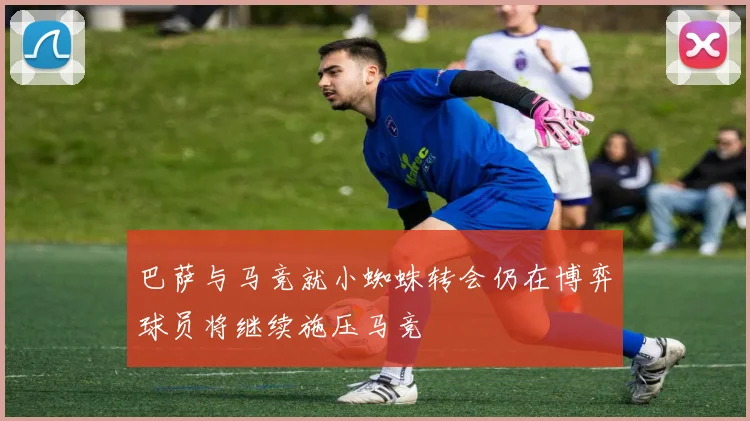 巴萨与马竞就小蜘蛛转会仍在博弈球员将继续施压马竞