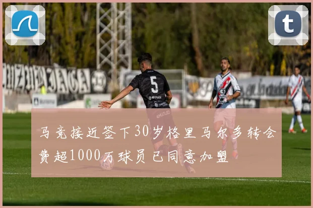 马竞接近签下30岁格里马尔多转会费超1000万球员已同意加盟