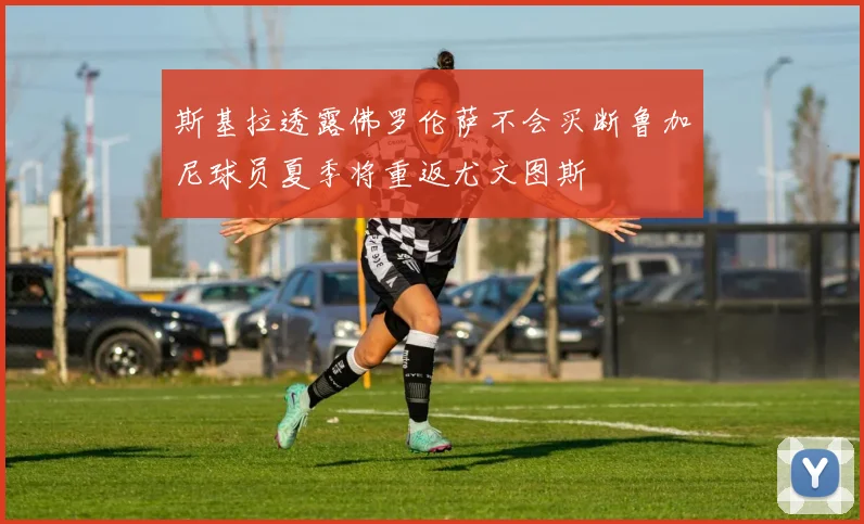 斯基拉透露佛罗伦萨不会买断鲁加尼球员夏季将重返尤文图斯