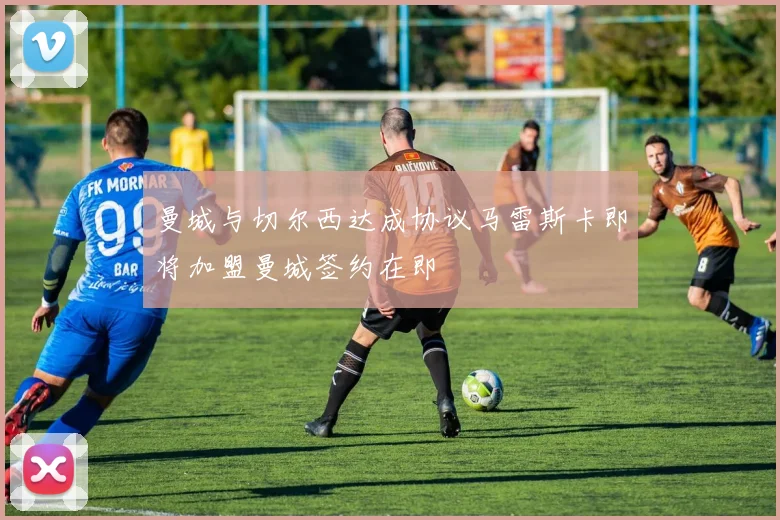 曼城与切尔西达成协议马雷斯卡即将加盟曼城签约在即