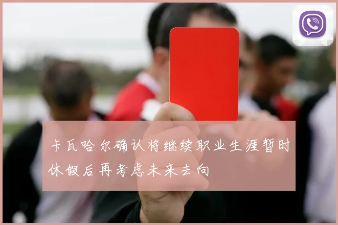 卡瓦哈尔确认将继续职业生涯暂时休假后再考虑未来去向