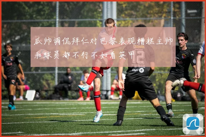 瓜帅调侃拜仁对巴黎表现糟糕主帅和球员都不行不如看英甲