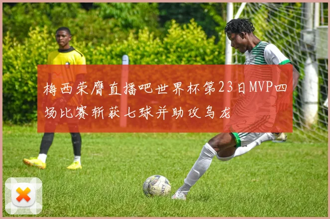 梅西荣膺直播吧世界杯第23日MVP四场比赛斩获七球并助攻乌龙