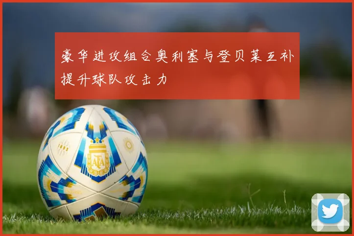 豪华进攻组合奥利塞与登贝莱互补提升球队攻击力