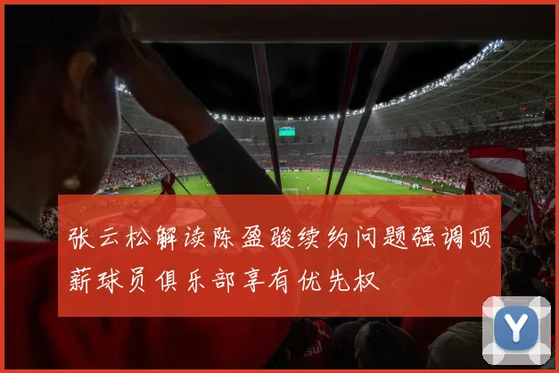 张云松解读陈盈骏续约问题强调顶薪球员俱乐部享有优先权