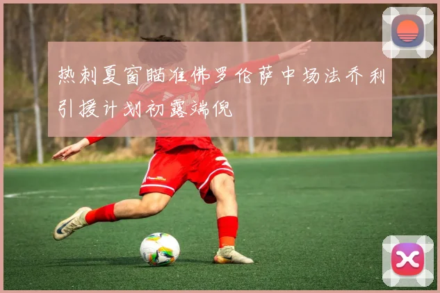 热刺夏窗瞄准佛罗伦萨中场法乔利引援计划初露端倪