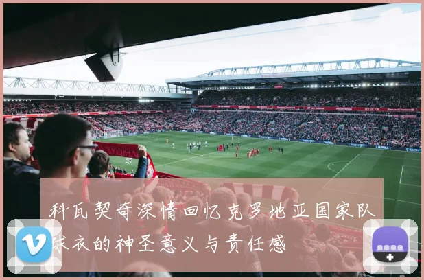科瓦契奇深情回忆克罗地亚国家队球衣的神圣意义与责任感