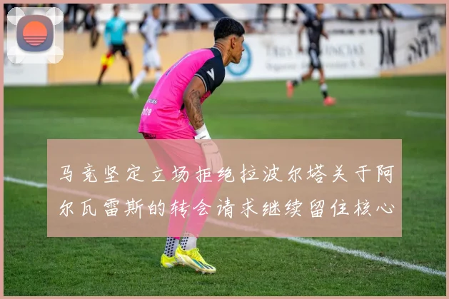马竞坚定立场拒绝拉波尔塔关于阿尔瓦雷斯的转会请求继续留住核心球员
