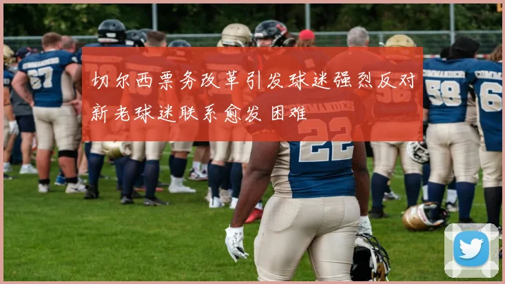切尔西票务改革引发球迷强烈反对新老球迷联系愈发困难