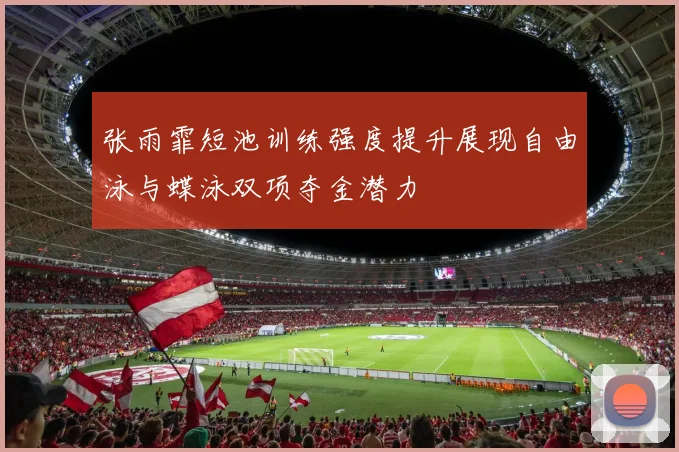 张雨霏短池训练强度提升展现自由泳与蝶泳双项夺金潜力